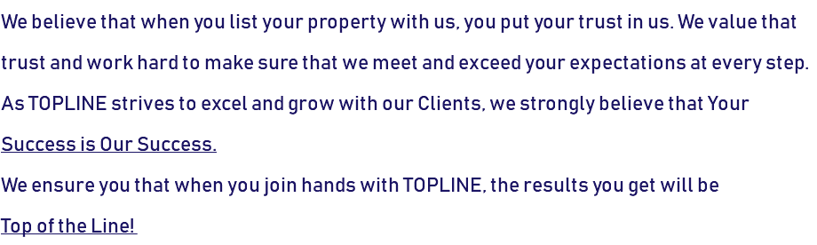 We believe that when you list your property with us, you put your trust in us. We value that trust and work hard to make sure that we meet and exceed your expectations at every step. As TOPLINE strives to excel and grow with our Clients, we strongly believe that Your Success is Our Success. We ensure you that when you join hands with TOPLINE, the results you get will be  Top of the Line! 